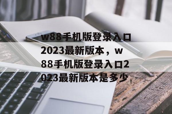 w88手机版登录入口2023最新版本，w88手机版登录入口2023最新版本是多少